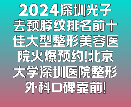 2024深圳光子去颈脖纹排名前十佳大型整形美容医院火爆预约！北京大学深圳医院整形外科口碑靠前！