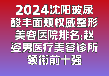 2024沈阳玻尿酸丰面颊权威整形美容医院排名：赵姿男医疗美容诊所领衔前十强