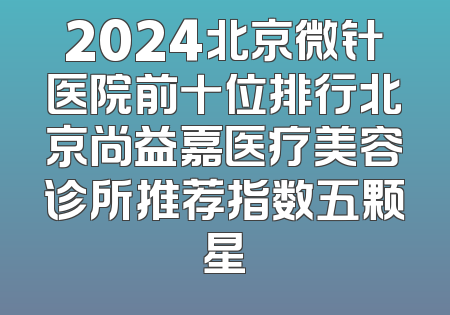 2024北京微针医院前十位排行北京尚益嘉医疗美容诊所推荐指数五颗星