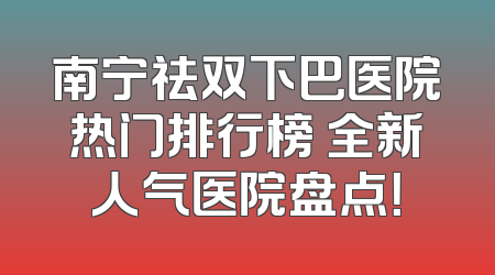 南宁祛双下巴医院热门排行榜 全新人气医院盘点！