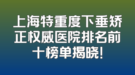 上海特重度下垂矫正权威医院排名前十榜单揭晓！