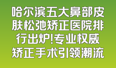 哈尔滨五大鼻部皮肤松弛矫正医院排行出炉！专业权威矫正手术引领潮流