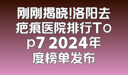 刚刚揭晓！洛阳去疤痕医院排行Top7 2024年度榜单发布