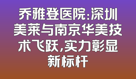 乔雅登医院：深圳美莱与南京华美技术飞跃，实力彰显新标杆