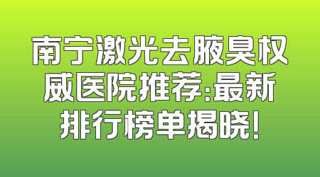 南宁激光去腋臭权威医院推荐：最新排行榜单揭晓！