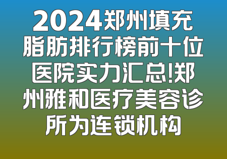 2024郑州填充脂肪排行榜前十位医院实力汇总！郑州雅和医疗美容诊所为连锁机构