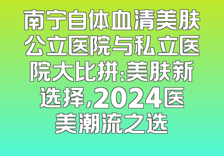 南宁自体血清美肤公立医院与私立医院大比拼：美肤新选择，2024医美潮流之选