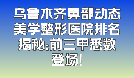 乌鲁木齐鼻部动态美学整形医院排名揭秘：前三甲悉数登场！