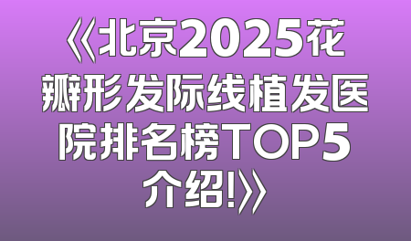 《北京2025花瓣形发际线植发医院排名榜TOP5介绍！》