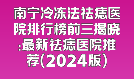 南宁冷冻法祛痣医院排行榜前三揭晓：最新祛痣医院推荐（2024版）