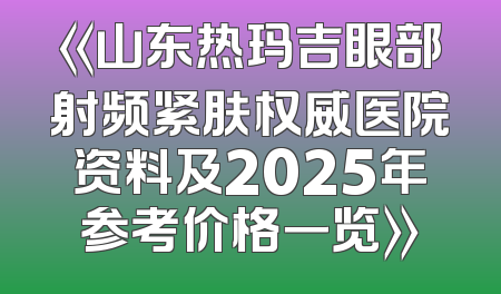 《山东热玛吉眼部射频紧肤权威医院资料及2025年参考价格一览》