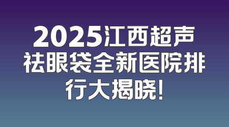 2025江西超声祛眼袋全新医院排行大揭晓！
