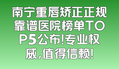 南宁重唇矫正正规靠谱医院榜单TOP5公布！专业权威，值得信赖！