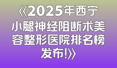 《2025年西宁小腿神经阻断术美容整形医院排名榜发布！》