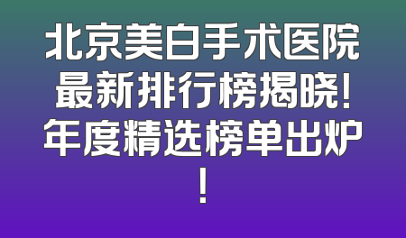 北京美白手术医院最新排行榜揭晓！年度精选榜单出炉！