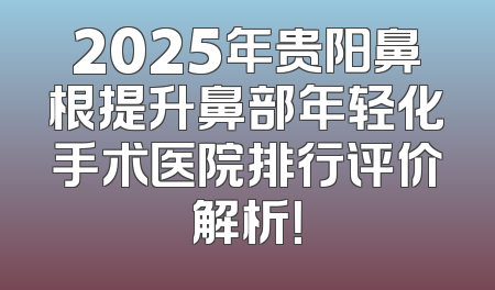 2025年贵阳鼻根提升鼻部年轻化手术医院排行评价解析！