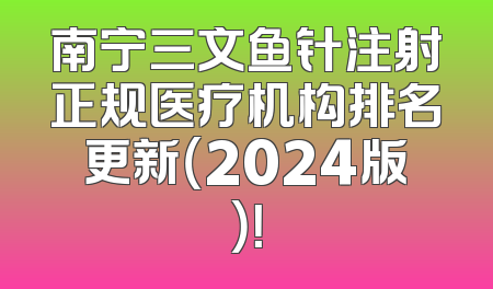 南宁三文鱼针注射正规医疗机构排名更新（2024版）！
