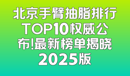 北京手臂抽脂排行TOP10权威公布！最新榜单揭晓2025版