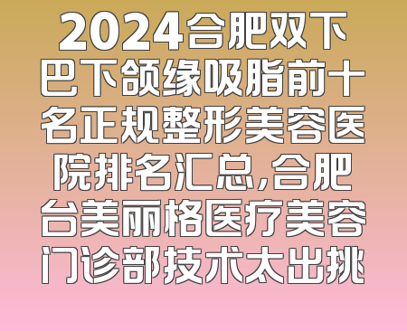 2024合肥双下巴下颌缘吸脂前十名正规整形美容医院排名汇总，合肥台美丽格医疗美容门诊部技术太出挑