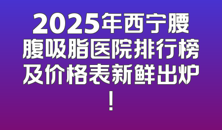 2025年西宁腰腹吸脂医院排行榜及价格表新鲜出炉！