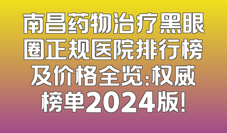 南昌药物治疗黑眼圈正规医院排行榜及价格全览：权威榜单2024版！
