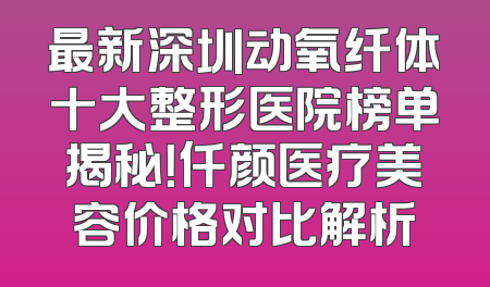 最新深圳动氧纤体十大整形医院榜单揭秘！仟颜医疗美容价格对比解析