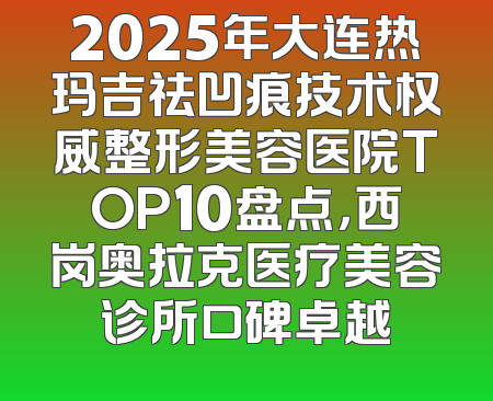 2025年大连热玛吉祛凹痕技术权威整形美容医院TOP10盘点，西岗奥拉克医疗美容诊所口碑卓越