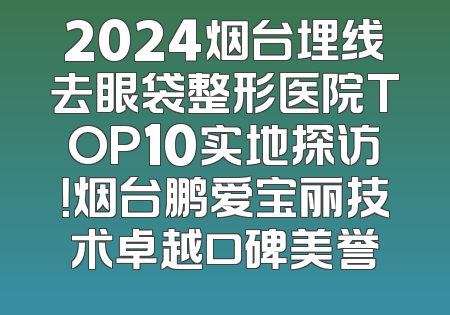 2024烟台埋线去眼袋整形医院TOP10实地探访！烟台鹏爱宝丽技术卓越口碑美誉