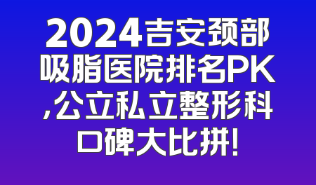 2024吉安颈部吸脂医院排名PK，公立私立整形科口碑大比拼！