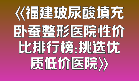 《福建玻尿酸填充卧蚕整形医院性价比排行榜：挑选优质低价医院》