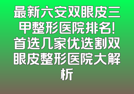 最新六安双眼皮三甲整形医院排名！首选几家优选割双眼皮整形医院大解析