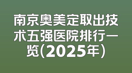 南京奥美定取出技术五强医院排行一览（2025年）