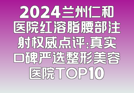 2024兰州仁和医院红溶脂腰部注射权威点评：真实口碑严选整形美容医院TOP10