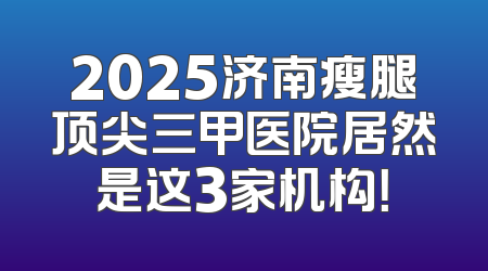 2025济南瘦腿顶尖三甲医院居然是这3家机构！