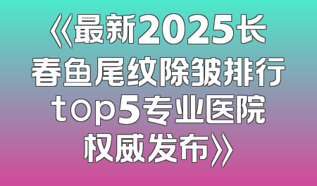 《最新2025长春鱼尾纹除皱排行top5专业医院权威发布》