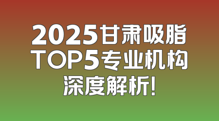 2025甘肃吸脂TOP5专业机构深度解析！