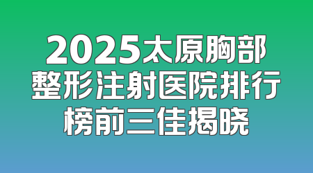 2025太原胸部整形注射医院排行榜前三佳揭晓