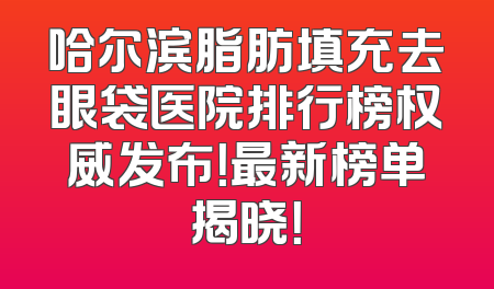 哈尔滨脂肪填充去眼袋医院排行榜权威发布！最新榜单揭晓！