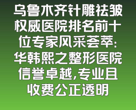 乌鲁木齐针雕祛皱权威医院排名前十位专家风采荟萃：华韩熙之整形医院信誉卓越，专业且收费公正透明