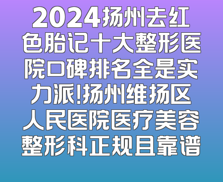 2024扬州去红色胎记十大整形医院口碑排名全是实力派！扬州维扬区人民医院医疗美容整形科正规且靠谱