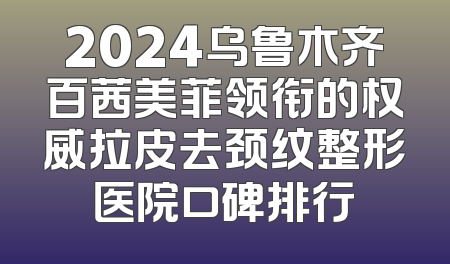 2024乌鲁木齐百茜美菲领衔的权威拉皮去颈纹整形医院口碑排行