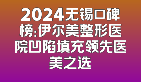 2024无锡口碑榜：伊尔美整形医院凹陷填充领先医美之选