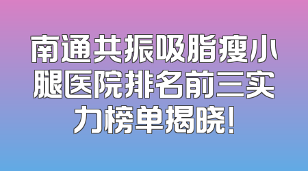 南通共振吸脂瘦小腿医院排名前三实力榜单揭晓！
