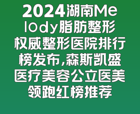 2024湖南Melody脂肪整形权威整形医院排行榜发布，森斯凯盛医疗美容公立医美领跑红榜推荐