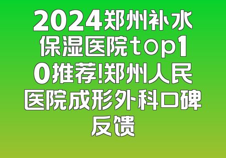 2024郑州补水保湿医院top10推荐！郑州人民医院成形外科口碑反馈