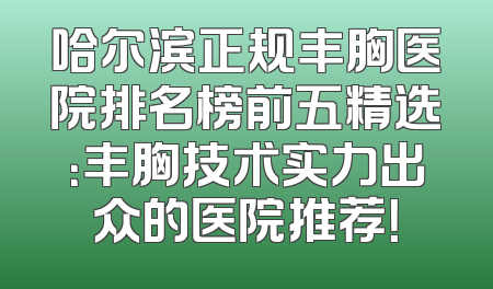 哈尔滨正规丰胸医院排名榜前五精选：丰胸技术实力出众的医院推荐！