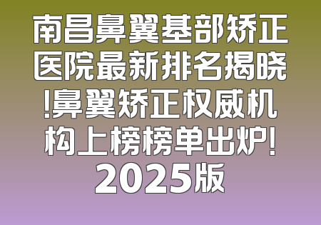 南昌鼻翼基部矫正医院最新排名揭晓！鼻翼矫正权威机构上榜榜单出炉！2025版
