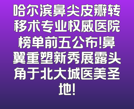 哈尔滨鼻尖皮瓣转移术专业权威医院榜单前五公布！鼻翼重塑新秀展露头角于北大城医美圣地！