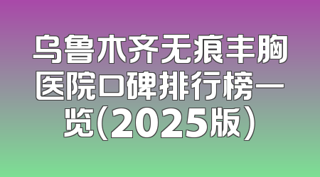 乌鲁木齐无痕丰胸医院口碑排行榜一览（2025版）