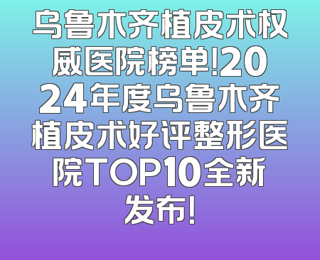 乌鲁木齐植皮术权威医院榜单！2024年度乌鲁木齐植皮术好评整形医院TOP10全新发布！